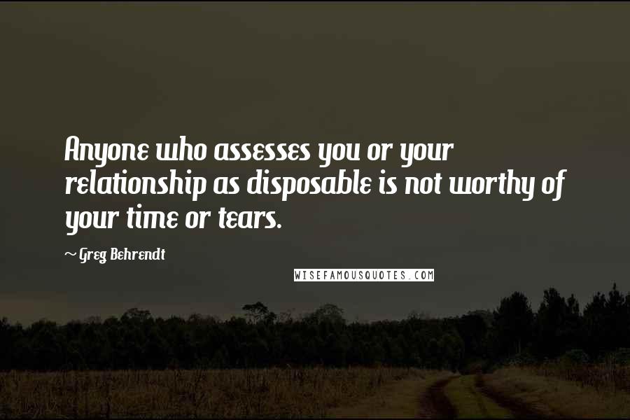 Greg Behrendt Quotes: Anyone who assesses you or your relationship as disposable is not worthy of your time or tears.