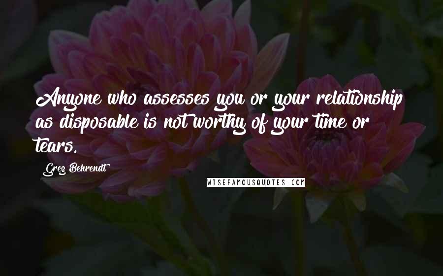 Greg Behrendt Quotes: Anyone who assesses you or your relationship as disposable is not worthy of your time or tears.