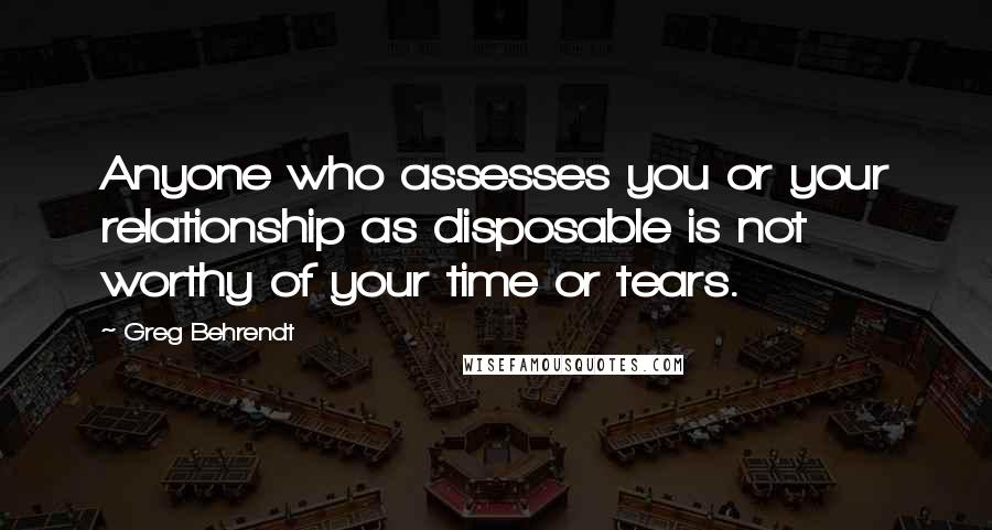 Greg Behrendt Quotes: Anyone who assesses you or your relationship as disposable is not worthy of your time or tears.