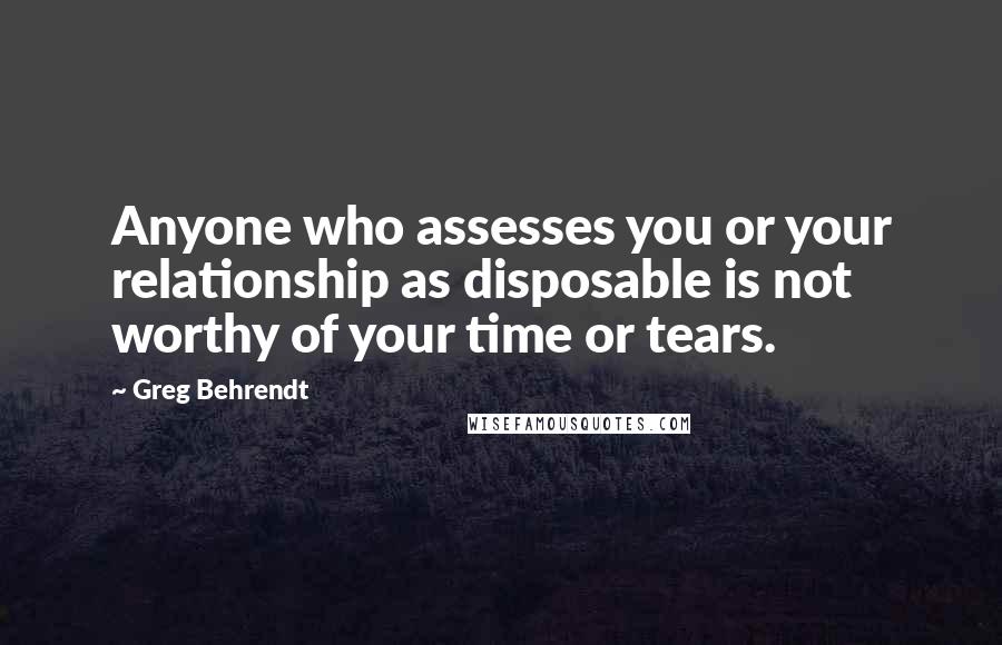 Greg Behrendt Quotes: Anyone who assesses you or your relationship as disposable is not worthy of your time or tears.