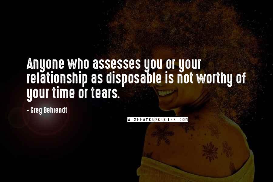 Greg Behrendt Quotes: Anyone who assesses you or your relationship as disposable is not worthy of your time or tears.