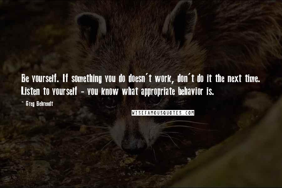 Greg Behrendt Quotes: Be yourself. If something you do doesn't work, don't do it the next time. Listen to yourself - you know what appropriate behavior is.