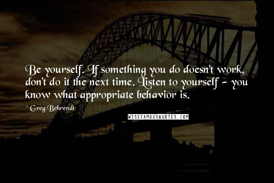 Greg Behrendt Quotes: Be yourself. If something you do doesn't work, don't do it the next time. Listen to yourself - you know what appropriate behavior is.