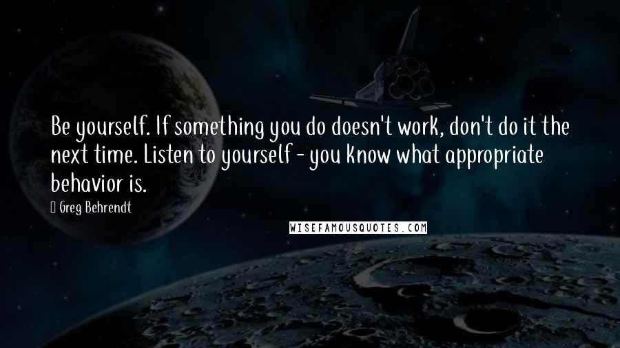 Greg Behrendt Quotes: Be yourself. If something you do doesn't work, don't do it the next time. Listen to yourself - you know what appropriate behavior is.