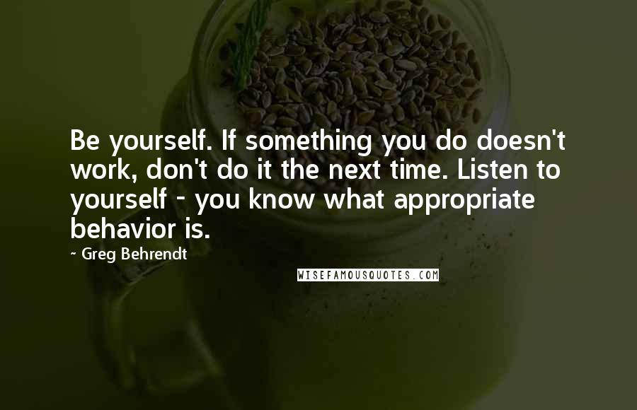 Greg Behrendt Quotes: Be yourself. If something you do doesn't work, don't do it the next time. Listen to yourself - you know what appropriate behavior is.