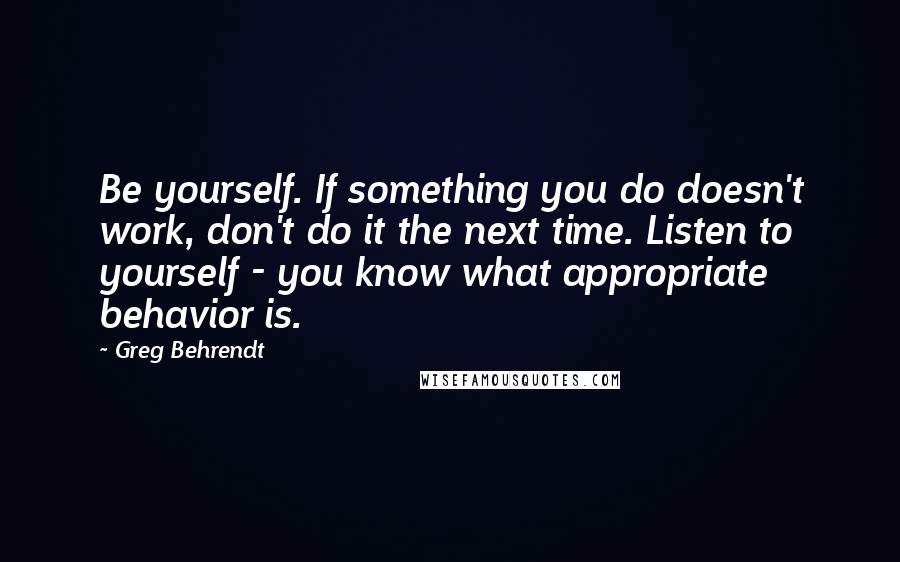 Greg Behrendt Quotes: Be yourself. If something you do doesn't work, don't do it the next time. Listen to yourself - you know what appropriate behavior is.