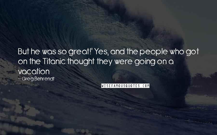 Greg Behrendt Quotes: But he was so great!' Yes, and the people who got on the Titanic thought they were going on a vacation
