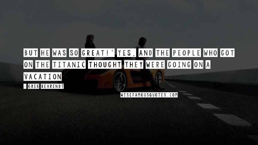 Greg Behrendt Quotes: But he was so great!' Yes, and the people who got on the Titanic thought they were going on a vacation