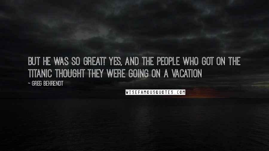 Greg Behrendt Quotes: But he was so great!' Yes, and the people who got on the Titanic thought they were going on a vacation