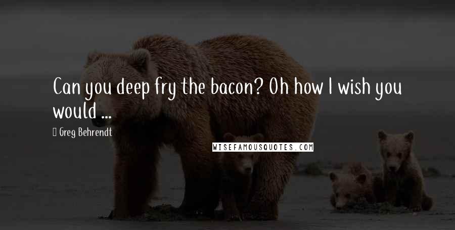Greg Behrendt Quotes: Can you deep fry the bacon? Oh how I wish you would ...