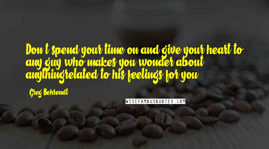 Greg Behrendt Quotes: Don't spend your time on and give your heart to any guy who makes you wonder about anythingrelated to his feelings for you