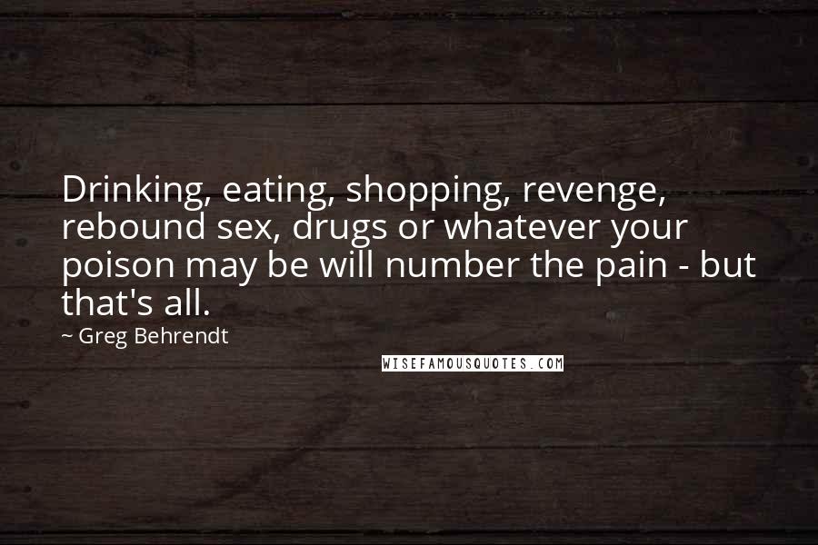 Greg Behrendt Quotes: Drinking, eating, shopping, revenge, rebound sex, drugs or whatever your poison may be will number the pain - but that's all.