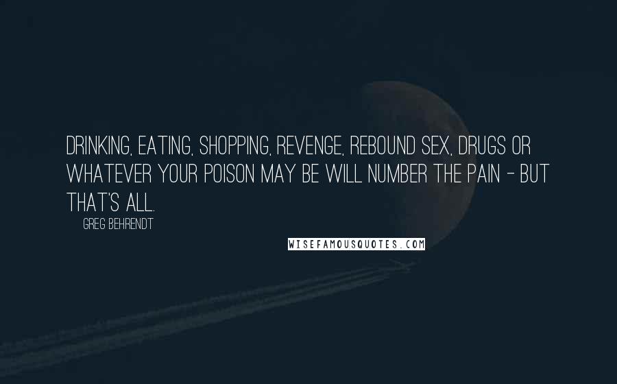 Greg Behrendt Quotes: Drinking, eating, shopping, revenge, rebound sex, drugs or whatever your poison may be will number the pain - but that's all.