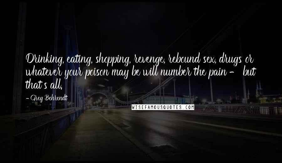 Greg Behrendt Quotes: Drinking, eating, shopping, revenge, rebound sex, drugs or whatever your poison may be will number the pain - but that's all.