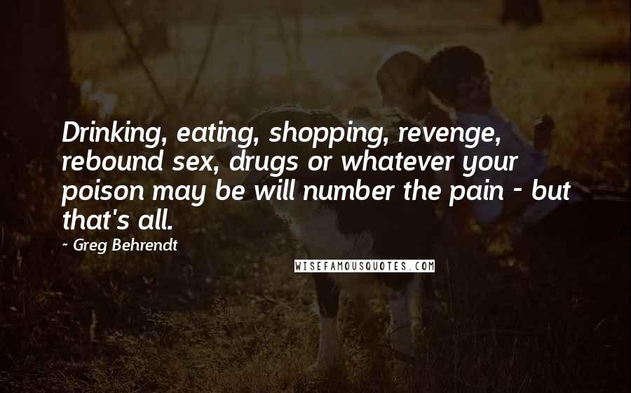 Greg Behrendt Quotes: Drinking, eating, shopping, revenge, rebound sex, drugs or whatever your poison may be will number the pain - but that's all.