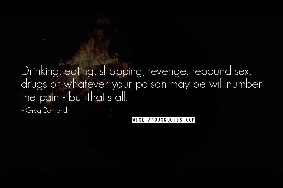 Greg Behrendt Quotes: Drinking, eating, shopping, revenge, rebound sex, drugs or whatever your poison may be will number the pain - but that's all.