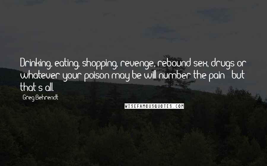 Greg Behrendt Quotes: Drinking, eating, shopping, revenge, rebound sex, drugs or whatever your poison may be will number the pain - but that's all.