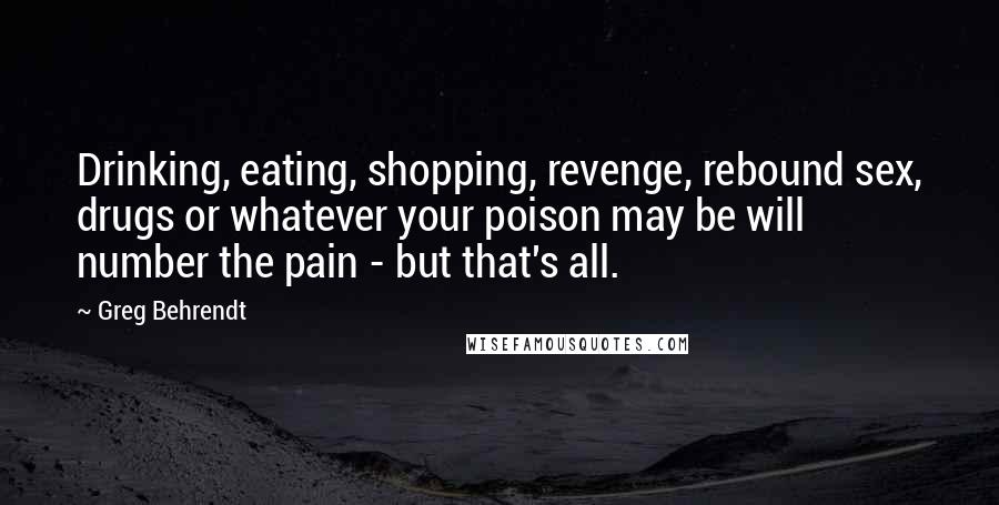 Greg Behrendt Quotes: Drinking, eating, shopping, revenge, rebound sex, drugs or whatever your poison may be will number the pain - but that's all.