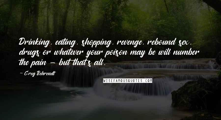 Greg Behrendt Quotes: Drinking, eating, shopping, revenge, rebound sex, drugs or whatever your poison may be will number the pain - but that's all.