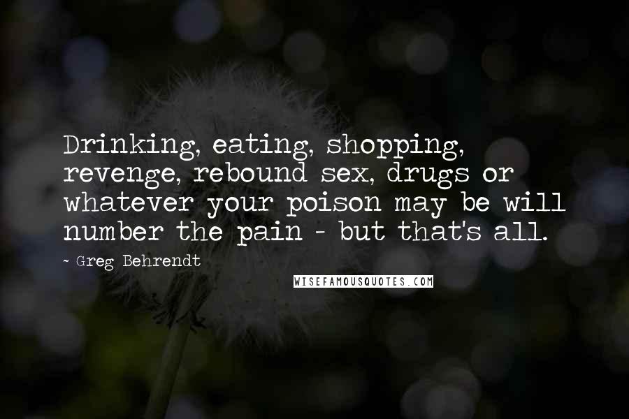 Greg Behrendt Quotes: Drinking, eating, shopping, revenge, rebound sex, drugs or whatever your poison may be will number the pain - but that's all.