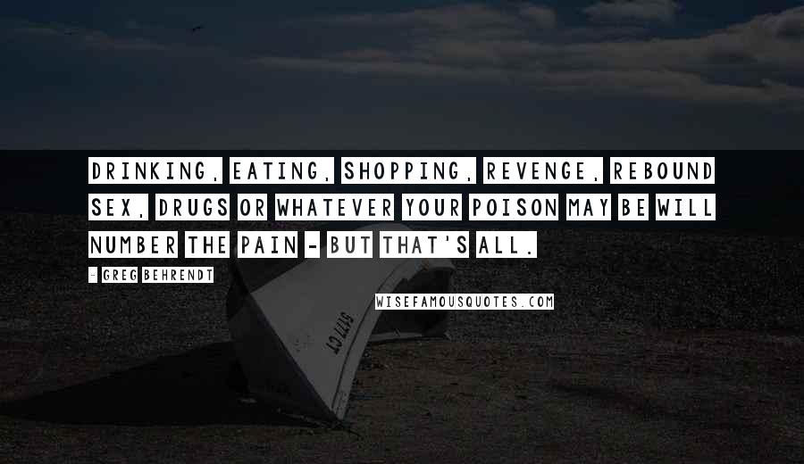 Greg Behrendt Quotes: Drinking, eating, shopping, revenge, rebound sex, drugs or whatever your poison may be will number the pain - but that's all.