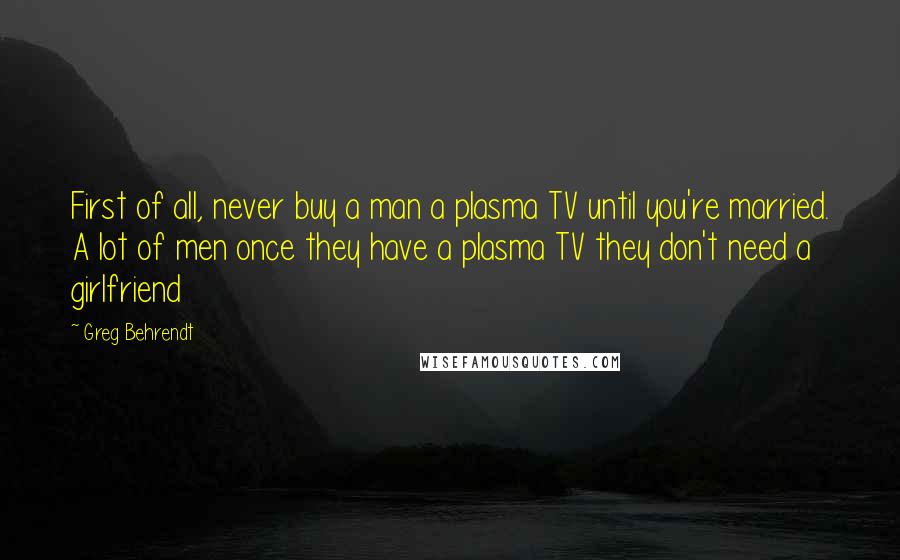 Greg Behrendt Quotes: First of all, never buy a man a plasma TV until you're married. A lot of men once they have a plasma TV they don't need a girlfriend