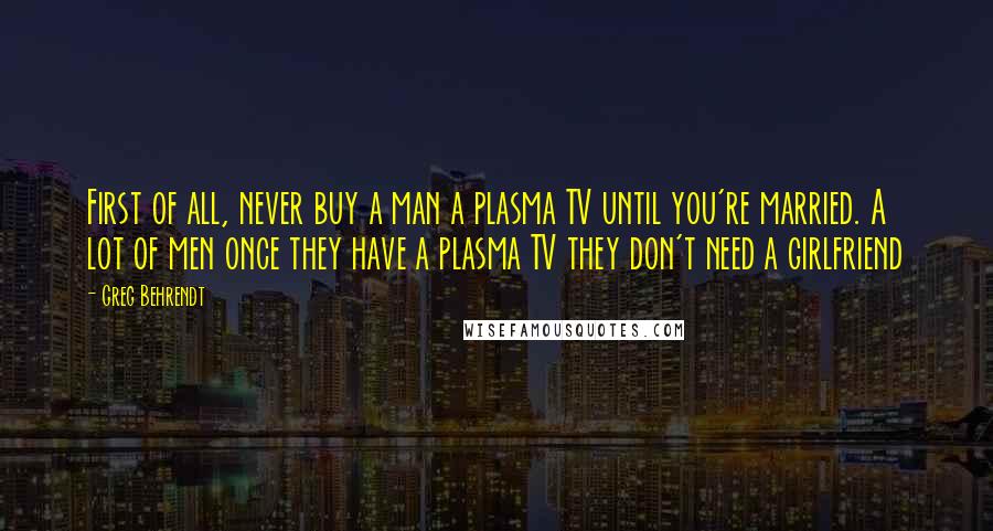 Greg Behrendt Quotes: First of all, never buy a man a plasma TV until you're married. A lot of men once they have a plasma TV they don't need a girlfriend