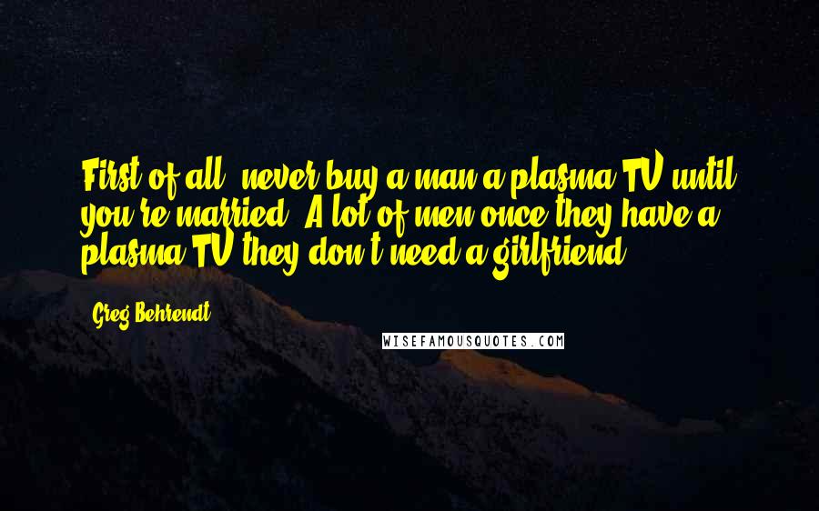 Greg Behrendt Quotes: First of all, never buy a man a plasma TV until you're married. A lot of men once they have a plasma TV they don't need a girlfriend