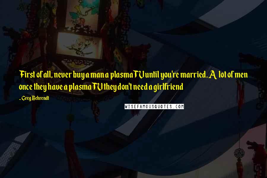 Greg Behrendt Quotes: First of all, never buy a man a plasma TV until you're married. A lot of men once they have a plasma TV they don't need a girlfriend