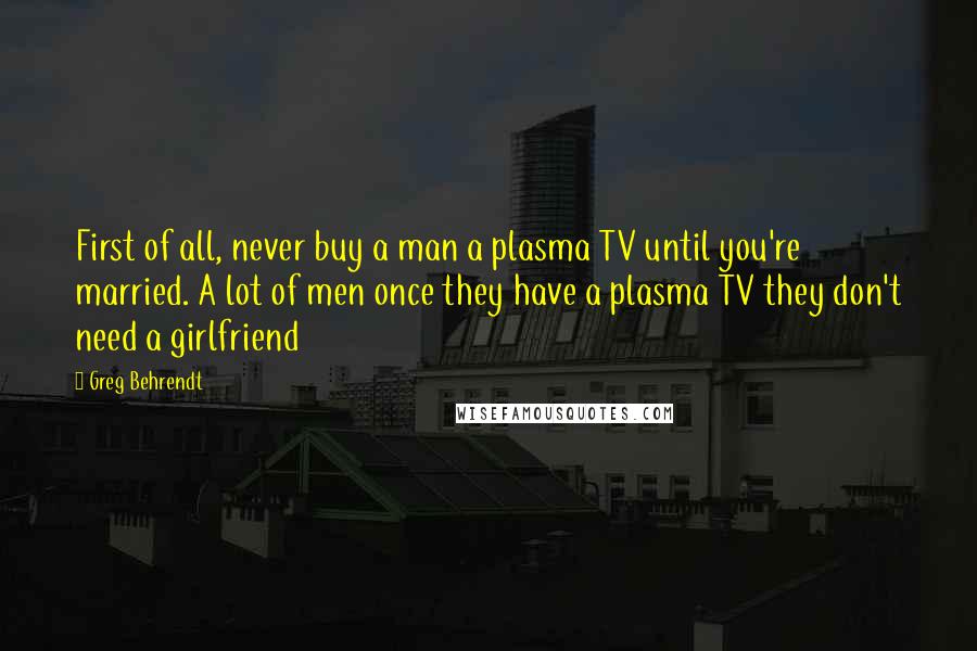 Greg Behrendt Quotes: First of all, never buy a man a plasma TV until you're married. A lot of men once they have a plasma TV they don't need a girlfriend