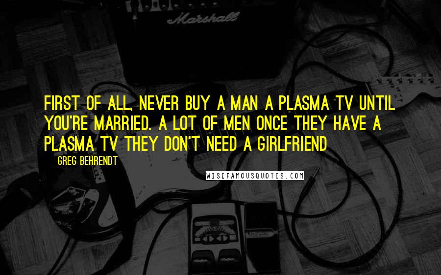 Greg Behrendt Quotes: First of all, never buy a man a plasma TV until you're married. A lot of men once they have a plasma TV they don't need a girlfriend