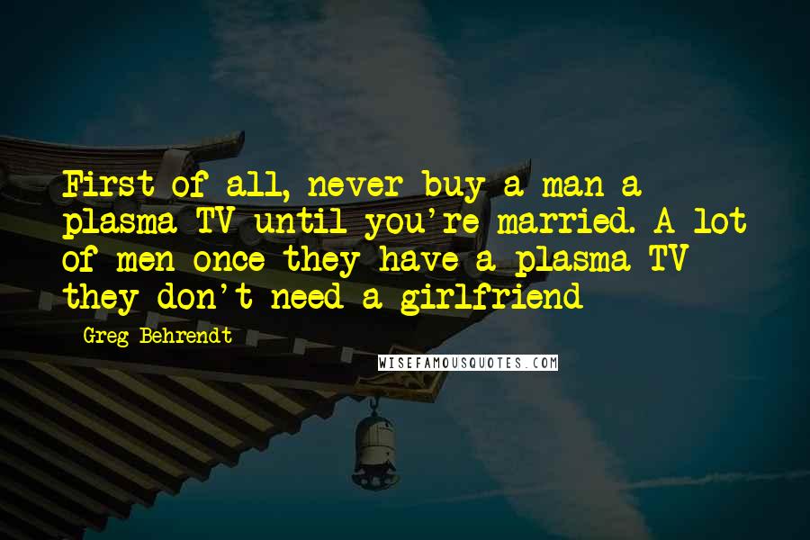 Greg Behrendt Quotes: First of all, never buy a man a plasma TV until you're married. A lot of men once they have a plasma TV they don't need a girlfriend