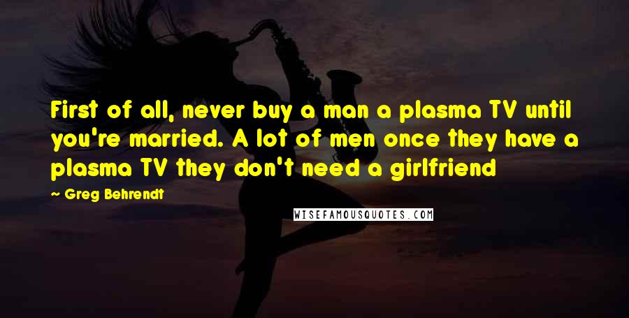 Greg Behrendt Quotes: First of all, never buy a man a plasma TV until you're married. A lot of men once they have a plasma TV they don't need a girlfriend