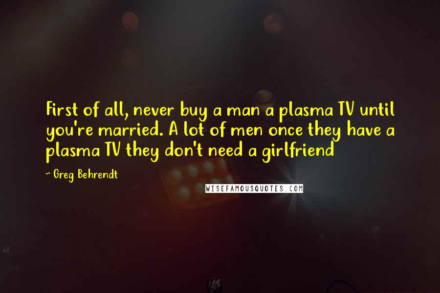 Greg Behrendt Quotes: First of all, never buy a man a plasma TV until you're married. A lot of men once they have a plasma TV they don't need a girlfriend