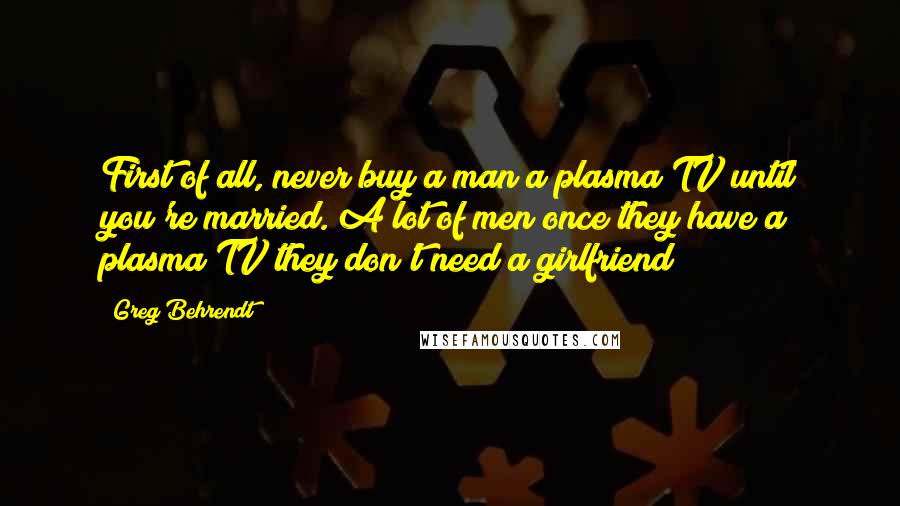 Greg Behrendt Quotes: First of all, never buy a man a plasma TV until you're married. A lot of men once they have a plasma TV they don't need a girlfriend