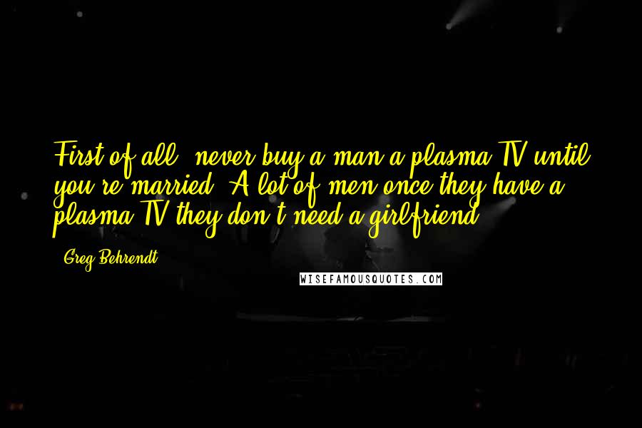 Greg Behrendt Quotes: First of all, never buy a man a plasma TV until you're married. A lot of men once they have a plasma TV they don't need a girlfriend