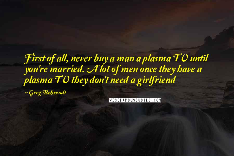 Greg Behrendt Quotes: First of all, never buy a man a plasma TV until you're married. A lot of men once they have a plasma TV they don't need a girlfriend