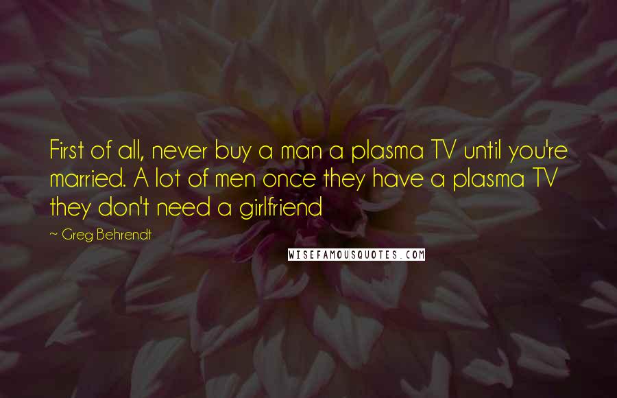 Greg Behrendt Quotes: First of all, never buy a man a plasma TV until you're married. A lot of men once they have a plasma TV they don't need a girlfriend