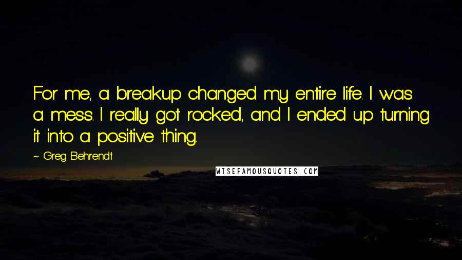 Greg Behrendt Quotes: For me, a breakup changed my entire life. I was a mess. I really got rocked, and I ended up turning it into a positive thing.