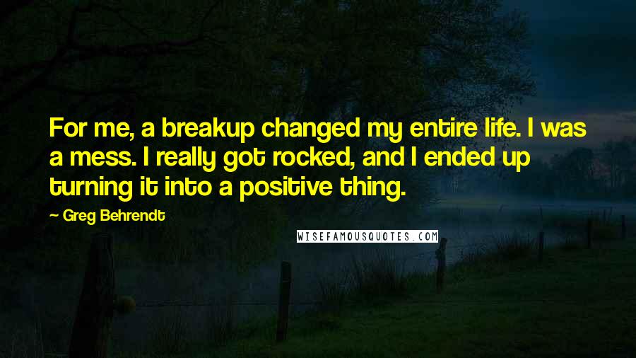 Greg Behrendt Quotes: For me, a breakup changed my entire life. I was a mess. I really got rocked, and I ended up turning it into a positive thing.