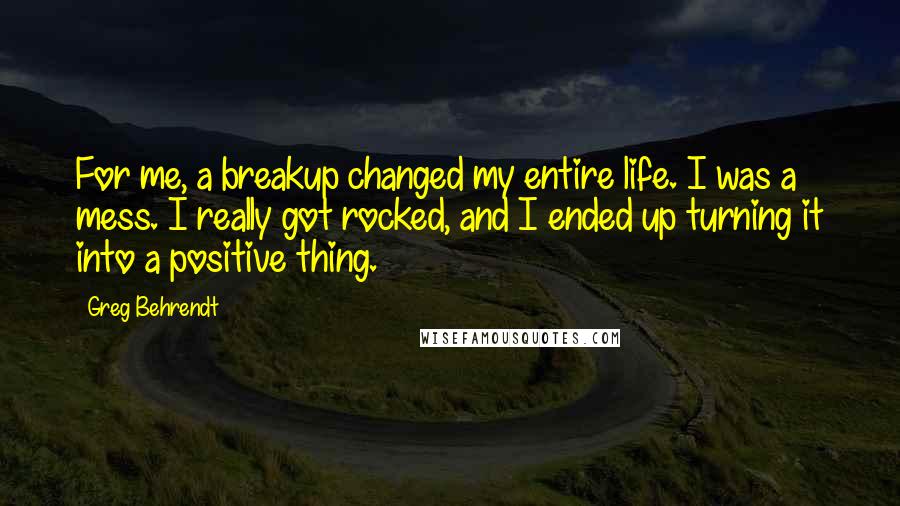 Greg Behrendt Quotes: For me, a breakup changed my entire life. I was a mess. I really got rocked, and I ended up turning it into a positive thing.