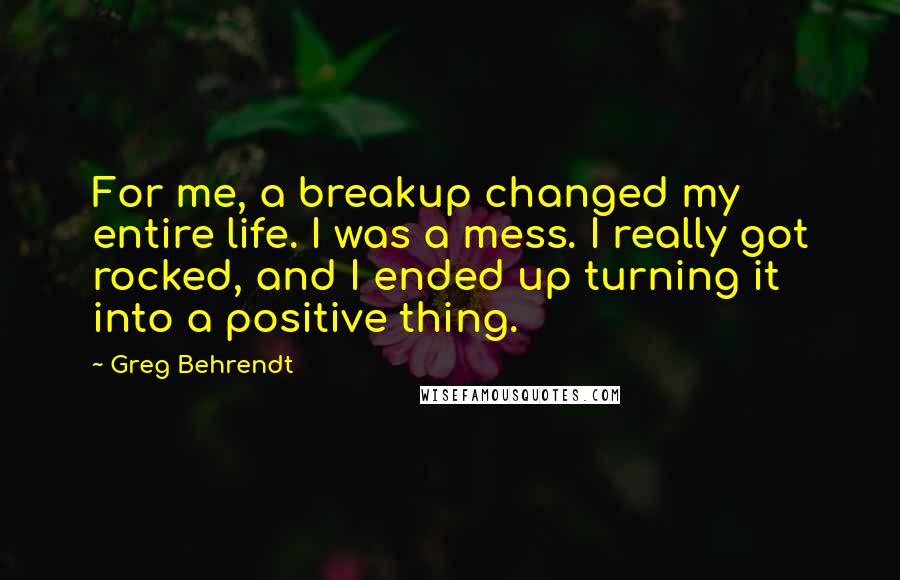 Greg Behrendt Quotes: For me, a breakup changed my entire life. I was a mess. I really got rocked, and I ended up turning it into a positive thing.