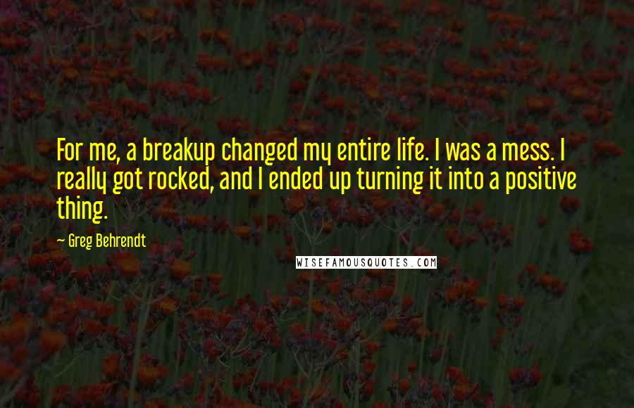 Greg Behrendt Quotes: For me, a breakup changed my entire life. I was a mess. I really got rocked, and I ended up turning it into a positive thing.