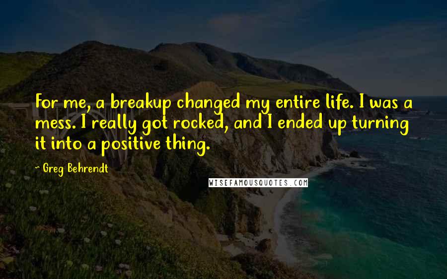 Greg Behrendt Quotes: For me, a breakup changed my entire life. I was a mess. I really got rocked, and I ended up turning it into a positive thing.