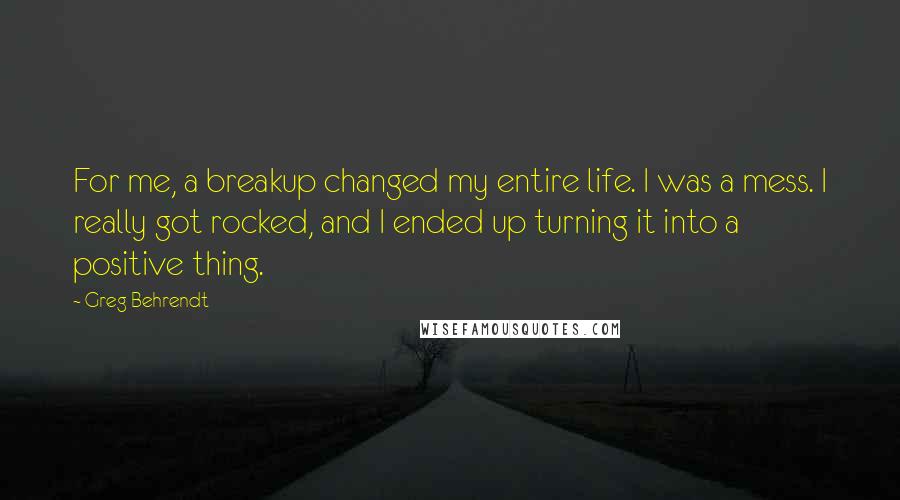 Greg Behrendt Quotes: For me, a breakup changed my entire life. I was a mess. I really got rocked, and I ended up turning it into a positive thing.