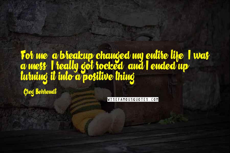 Greg Behrendt Quotes: For me, a breakup changed my entire life. I was a mess. I really got rocked, and I ended up turning it into a positive thing.