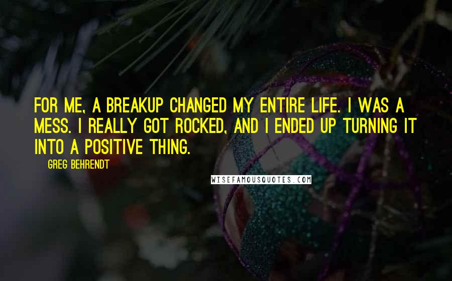 Greg Behrendt Quotes: For me, a breakup changed my entire life. I was a mess. I really got rocked, and I ended up turning it into a positive thing.