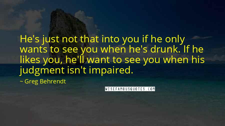 Greg Behrendt Quotes: He's just not that into you if he only wants to see you when he's drunk. If he likes you, he'll want to see you when his judgment isn't impaired.