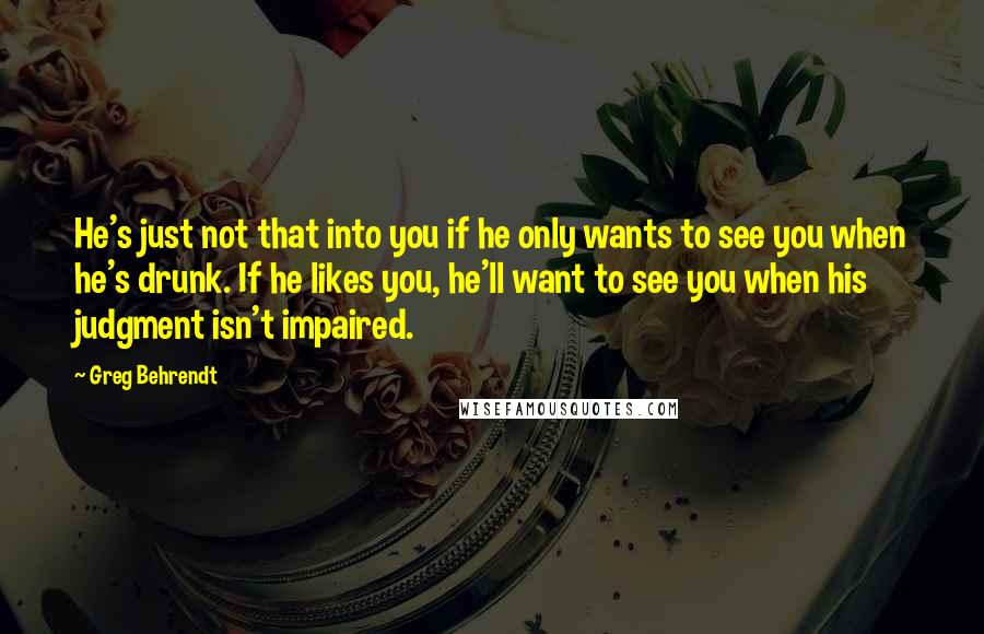 Greg Behrendt Quotes: He's just not that into you if he only wants to see you when he's drunk. If he likes you, he'll want to see you when his judgment isn't impaired.