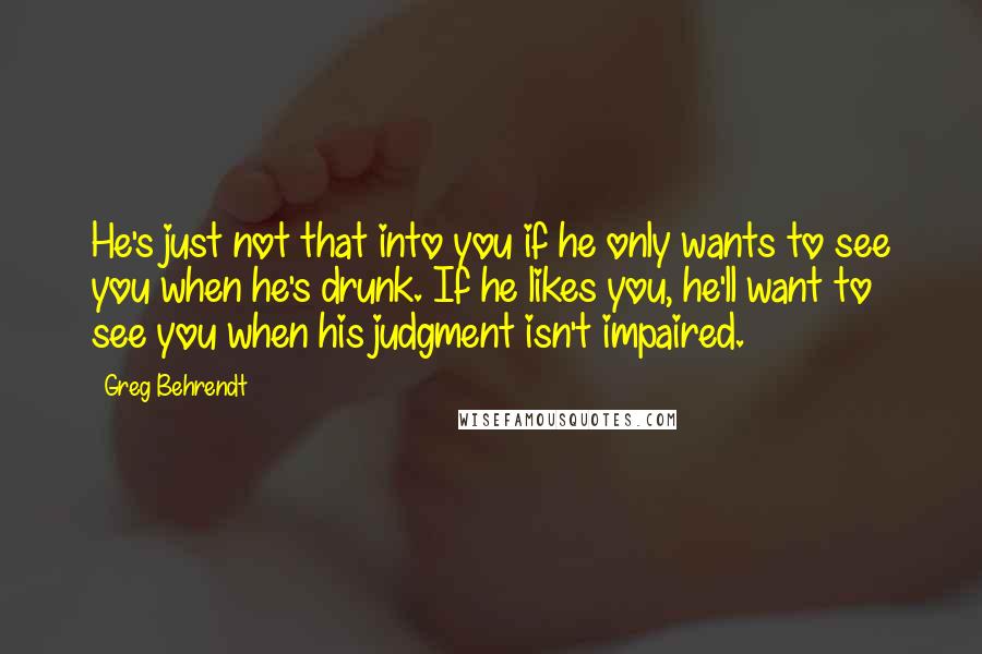 Greg Behrendt Quotes: He's just not that into you if he only wants to see you when he's drunk. If he likes you, he'll want to see you when his judgment isn't impaired.